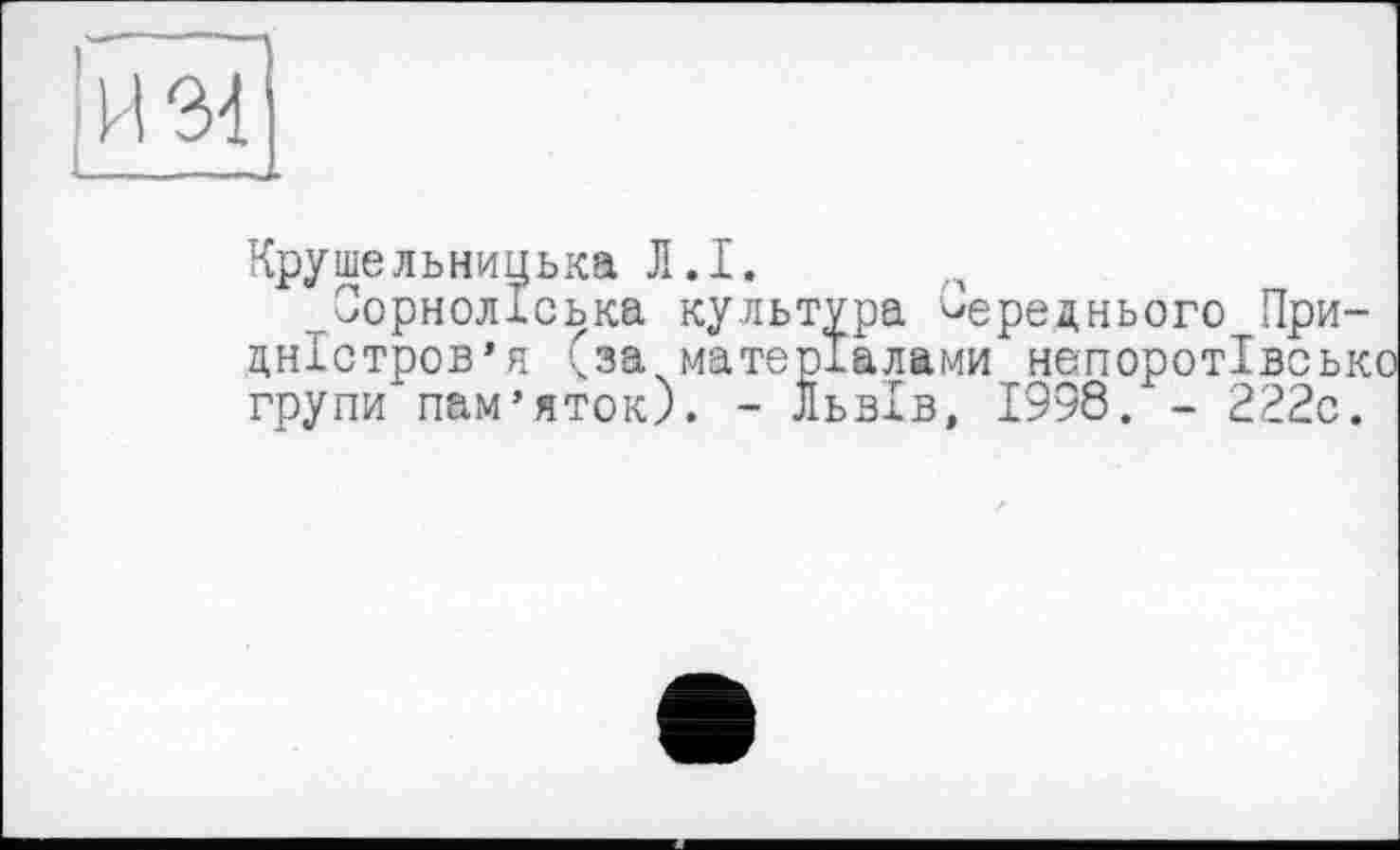 ﻿И 34
Крушельницька Л.I.
,гОорнолІська культура Переднього Придністров’я (за матеріалами непоротівськ групи пам’яток). - Львів, 1998. - 222с.